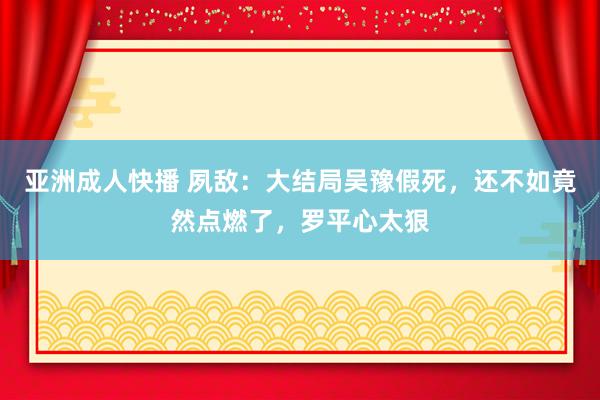 亚洲成人快播 夙敌：大结局吴豫假死，还不如竟然点燃了，罗平心太狠