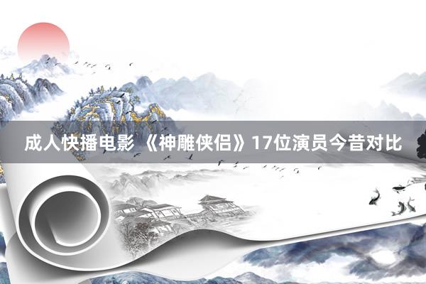 成人快播电影 《神雕侠侣》17位演员今昔对比