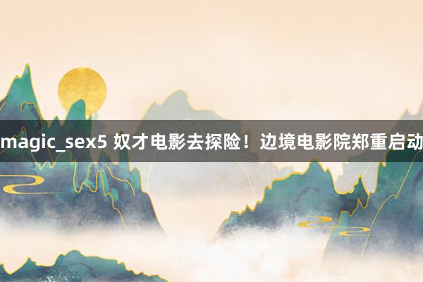 magic_sex5 奴才电影去探险！边境电影院郑重启动