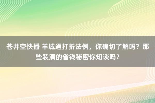 苍井空快播 羊城通打折法例，你确切了解吗？那些装潢的省钱秘密你知谈吗？