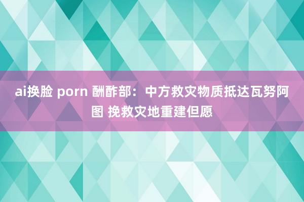 ai换脸 porn 酬酢部：中方救灾物质抵达瓦努阿图 挽救灾地重建但愿