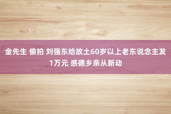 金先生 偷拍 刘强东给故土60岁以上老东说念主发1万元 感德乡亲从新动