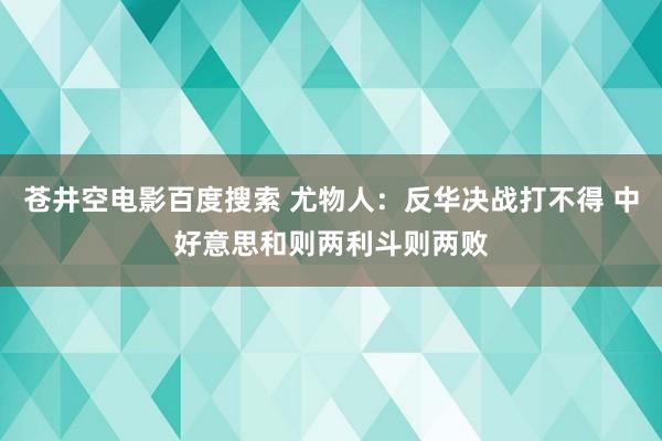 苍井空电影百度搜索 尤物人：反华决战打不得 中好意思和则两利斗则两败