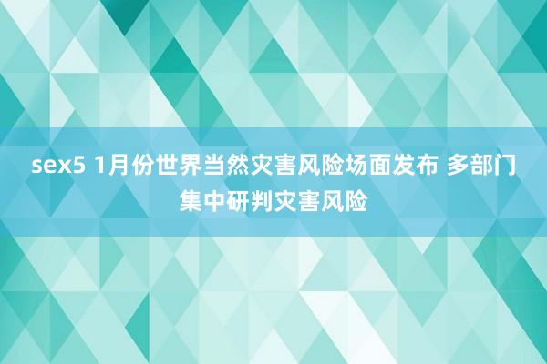 sex5 1月份世界当然灾害风险场面发布 多部门集中研判灾害风险