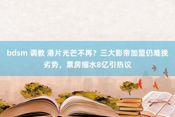 bdsm 调教 港片光芒不再？三大影帝加盟仍难挽劣势，票房缩水8亿引热议