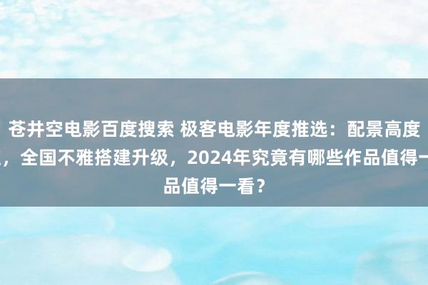 苍井空电影百度搜索 极客电影年度推选：配景高度回应，全国不雅搭建升级，2024年究竟有哪些作品值得一看？