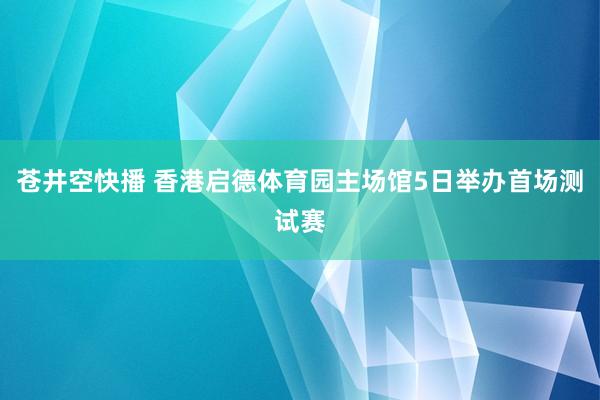 苍井空快播 香港启德体育园主场馆5日举办首场测试赛