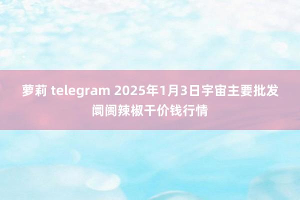 萝莉 telegram 2025年1月3日宇宙主要批发阛阓辣椒干价钱行情