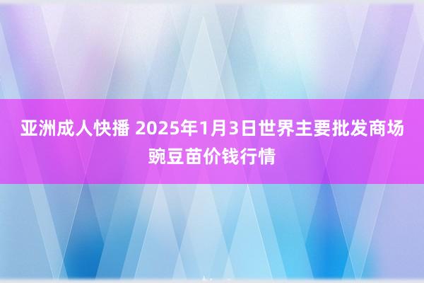 亚洲成人快播 2025年1月3日世界主要批发商场豌豆苗价钱行情