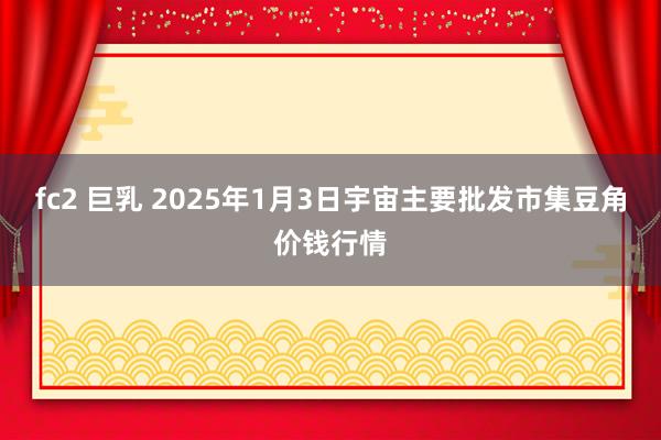 fc2 巨乳 2025年1月3日宇宙主要批发市集豆角价钱行情