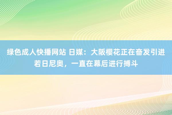 绿色成人快播网站 日媒：大阪樱花正在奋发引进若日尼奥，一直在幕后进行搏斗