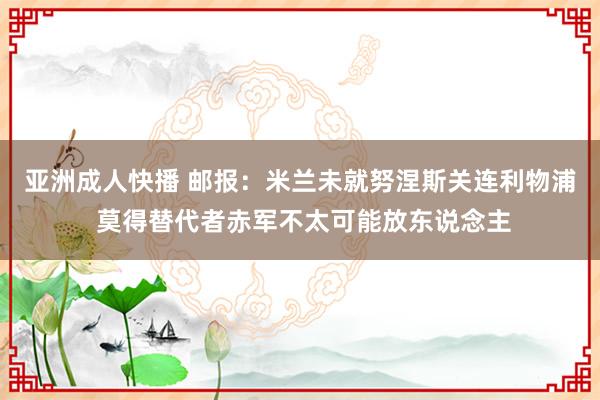 亚洲成人快播 邮报：米兰未就努涅斯关连利物浦 莫得替代者赤军不太可能放东说念主