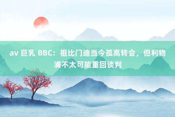 av 巨乳 BBC：祖比门迪当今孤高转会，但利物浦不太可能重回谈判