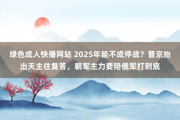 绿色成人快播网站 2025年能不成停战？普京抬出天主往复答，朝军主力要陪俄军打到底