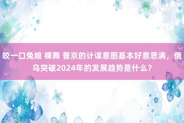 咬一口兔娘 裸舞 普京的计谋意图基本好意思满，俄乌突破2024年的发展趋势是什么？