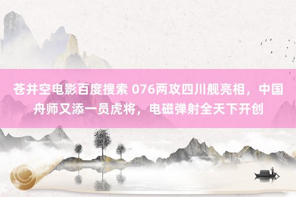 苍井空电影百度搜索 076两攻四川舰亮相，中国舟师又添一员虎将，电磁弹射全天下开创