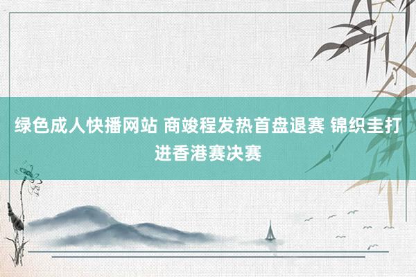 绿色成人快播网站 商竣程发热首盘退赛 锦织圭打进香港赛决赛