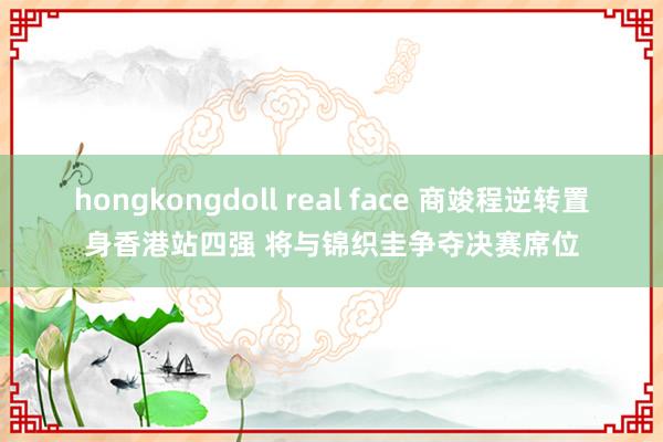 hongkongdoll real face 商竣程逆转置身香港站四强 将与锦织圭争夺决赛席位