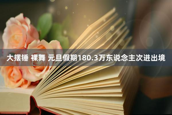 大摆锤 裸舞 元旦假期180.3万东说念主次进出境