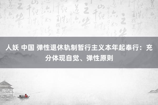 人妖 中国 弹性退休轨制暂行主义本年起奉行：充分体现自觉、弹性原则