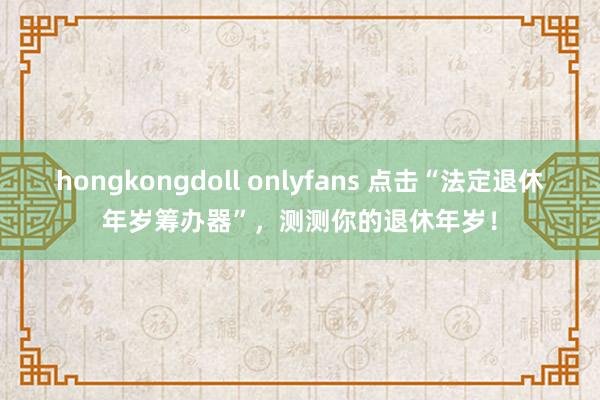 hongkongdoll onlyfans 点击“法定退休年岁筹办器”，测测你的退休年岁！