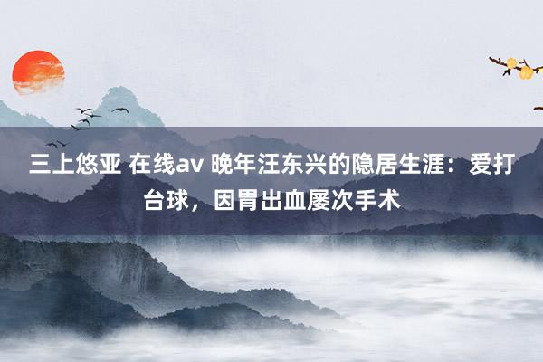 三上悠亚 在线av 晚年汪东兴的隐居生涯：爱打台球，因胃出血屡次手术