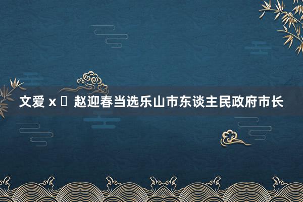 文爱 x ​赵迎春当选乐山市东谈主民政府市长