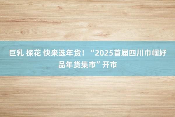 巨乳 探花 快来选年货！“2025首届四川巾帼好品年货集市”开市