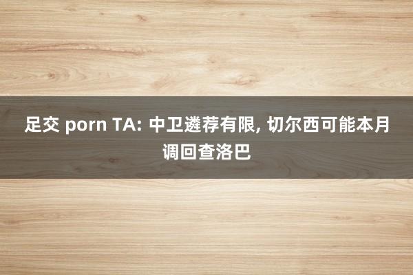 足交 porn TA: 中卫遴荐有限， 切尔西可能本月调回查洛巴