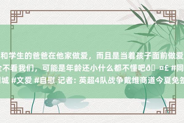 和学生的爸爸在他家做爱，而且是当着孩子面前做爱，太刺激了，孩子完全不看我们，可能是年龄还小什么都不懂吧🤣 #同城 #文爱 #自慰 记者: 英超4队战争戴维商道今夏免签， 意甲2队已提议报价