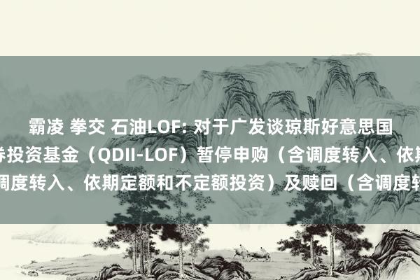 霸凌 拳交 石油LOF: 对于广发谈琼斯好意思国石油诞生与坐褥指数证券投资基金（QDII-LOF）暂停申购（含调度转入、依期定额和不定额投资）及赎回（含调度转出）业务的公告