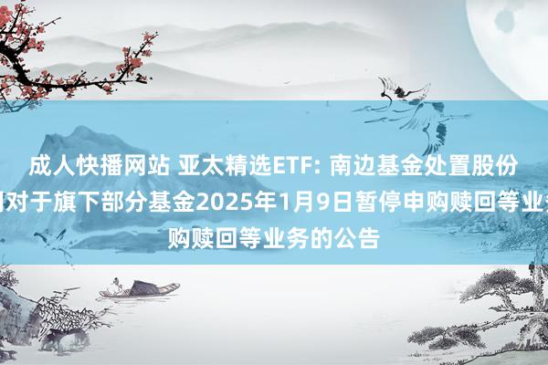 成人快播网站 亚太精选ETF: 南边基金处置股份有限公司对于旗下部分基金2025年1月9日暂停申购赎回等业务的公告