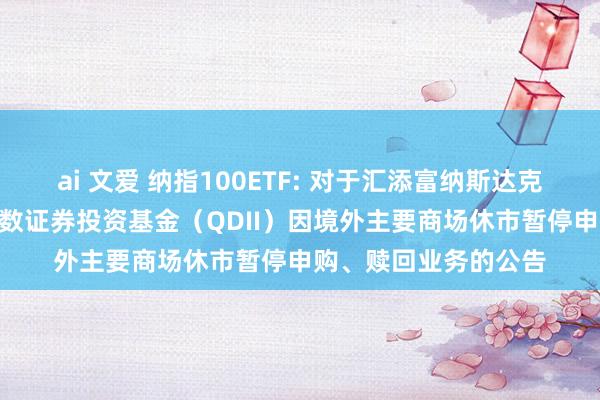 ai 文爱 纳指100ETF: 对于汇添富纳斯达克100来回型绽放式指数证券投资基金（QDII）因境外主要商场休市暂停申购、赎回业务的公告