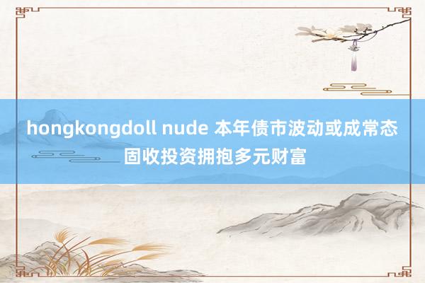 hongkongdoll nude 本年债市波动或成常态 固收投资拥抱多元财富