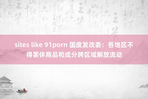 sites like 91porn 国度发改委：各地区不得罢休商品和成分跨区域解放流动