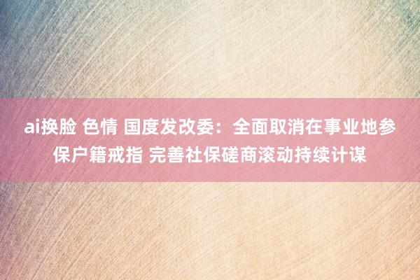 ai换脸 色情 国度发改委：全面取消在事业地参保户籍戒指 完善社保磋商滚动持续计谋