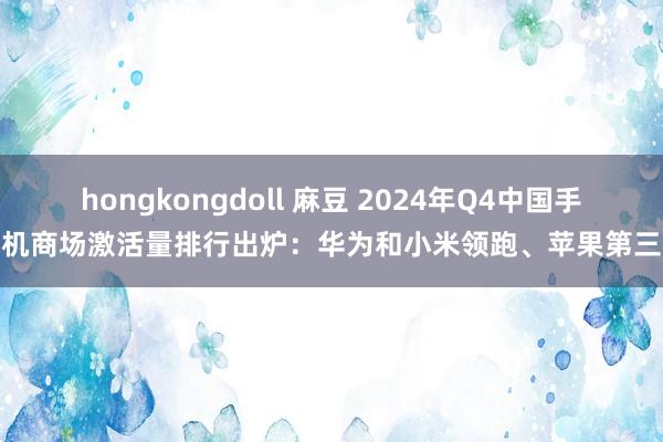 hongkongdoll 麻豆 2024年Q4中国手机商场激活量排行出炉：华为和小米领跑、苹果第三