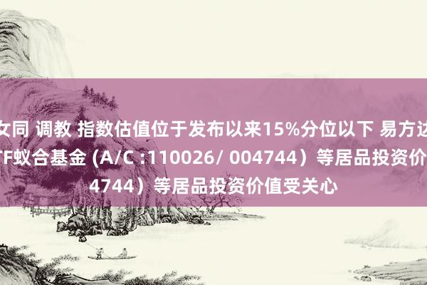 女同 调教 指数估值位于发布以来15%分位以下 易方达创业板ETF蚁合基金 (A/C :110026/ 004744）等居品投资价值受关心