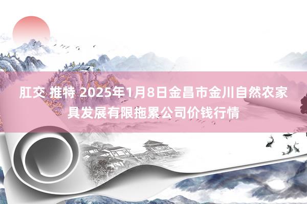 肛交 推特 2025年1月8日金昌市金川自然农家具发展有限拖累公司价钱行情