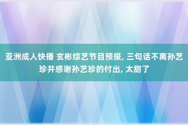 亚洲成人快播 玄彬综艺节目预报， 三句话不离孙艺珍并感谢孙艺珍的付出， 太甜了