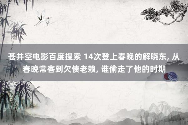 苍井空电影百度搜索 14次登上春晚的解晓东， 从春晚常客到欠债老赖， 谁偷走了他的时期