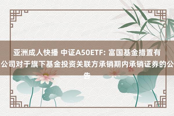 亚洲成人快播 中证A50ETF: 富国基金措置有限公司对于旗下基金投资关联方承销期内承销证券的公告