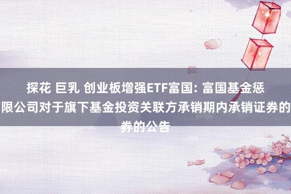 探花 巨乳 创业板增强ETF富国: 富国基金惩处有限公司对于旗下基金投资关联方承销期内承销证券的公告