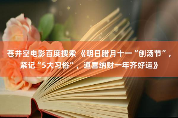 苍井空电影百度搜索 《明日腊月十一“刨汤节”，紧记“5大习俗”，道喜纳财一年齐好运》