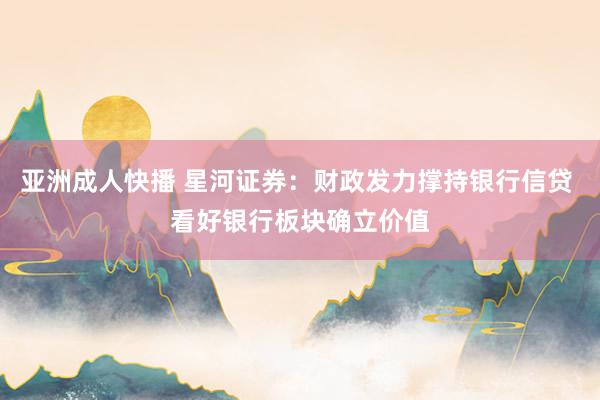 亚洲成人快播 星河证券：财政发力撑持银行信贷 看好银行板块确立价值