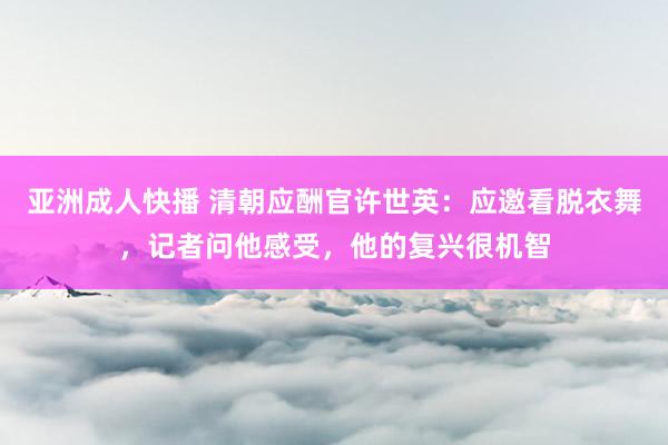 亚洲成人快播 清朝应酬官许世英：应邀看脱衣舞，记者问他感受，他的复兴很机智