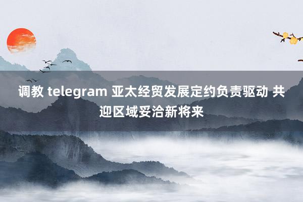 调教 telegram 亚太经贸发展定约负责驱动 共迎区域妥洽新将来