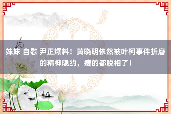 妹妹 自慰 尹正爆料！黄晓明依然被叶柯事件折磨的精神隐约，瘦的都脱相了！