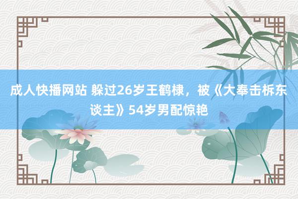 成人快播网站 躲过26岁王鹤棣，被《大奉击柝东谈主》54岁男配惊艳