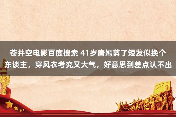 苍井空电影百度搜索 41岁唐嫣剪了短发似换个东谈主，穿风衣考究又大气，好意思到差点认不出